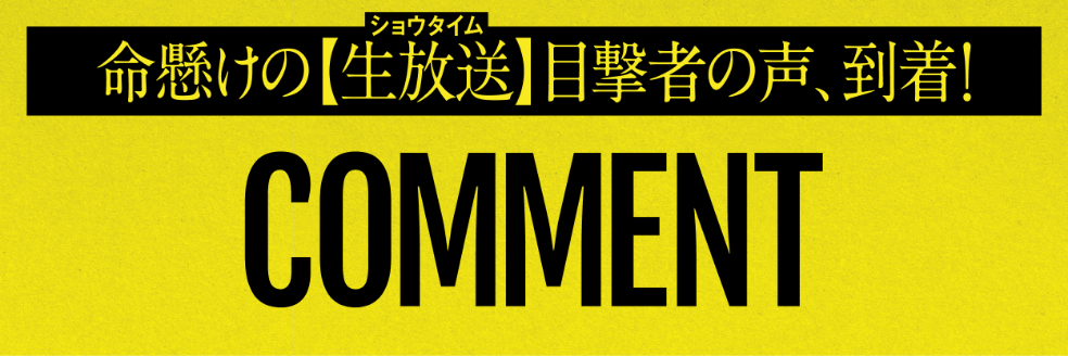 命懸けの生放送＜ショウタイム＞目撃者の声、到着！ COMMENT