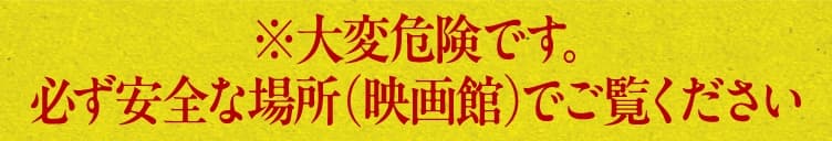 ※大変危険です。必ず安全な場所（映画館）でご覧ください