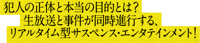 犯人の正体と本当の目的とは？生放送と事件が同時進行する、リアルタイム型サスペンス・エンタテインメント！